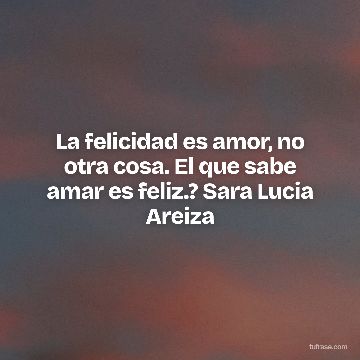 La felicidad es amor, no otra cosa. El que sabe amar es feliz.? Sara Lucia Areiza