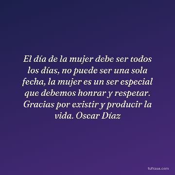 El día de la mujer debe ser todos los días, no puede ser una sola fecha, la mujer es un ser especial que debemos honrar y respetar. Gracias por existir y producir la vida. Oscar Díaz