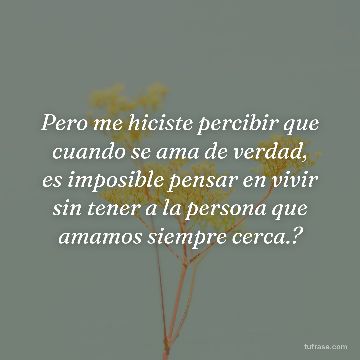 Pero me hiciste percibir que cuando se ama de verdad, es imposible pensar en vivir sin tener a la persona que amamos siempre cerca.?