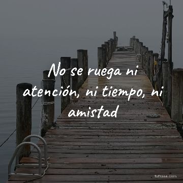No se ruega ni atención, ni tiempo, ni amistad