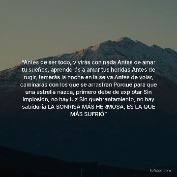 “Antes de ser todo, vivirás con nada Antes de amar tu sueños, aprenderás a amar tus heridas Antes de rugir, temerás la noche en la selva Antes de volar, caminarás con los que se arrastran Porque para que una estrella nazca, primero debe de explotar Sin implosión, no hay luz Sin quebrantamiento, no hay sabiduría LA SONRISA MÁS HERMOSA, ES LA QUE MÁS SUFRIÓ”