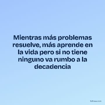 Mientras más problemas resuelve, más aprende en la vida pero si no tiene ninguno va rumbo a la decadencia