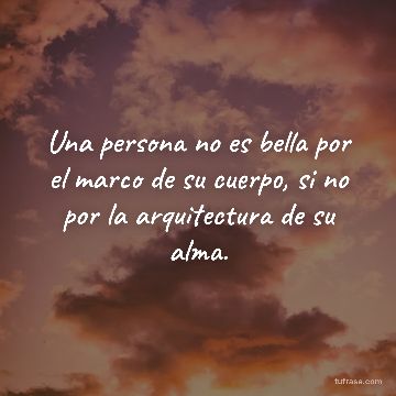 Una persona no es bella por el marco de su cuerpo, si no por la arquitectura de su alma.