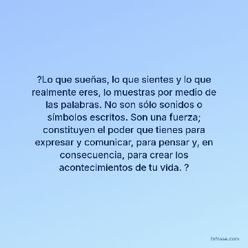 ?Lo que sueñas, lo que sientes y lo que realmente eres, lo muestras por medio de las palabras. No son sólo sonidos o símbolos escritos. Son una fuerza; constituyen el poder que tienes para expresar y comunicar, para pensar y, en consecuencia, para crear los acontecimientos de tu vida. ?