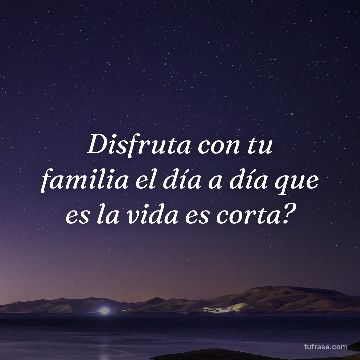 Disfruta con tu familia el día a día que es la vida es corta?