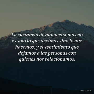 La sustancia de quienes somos no es solo lo que decimos sino lo que hacemos, y el sentimiento que dejamos a las personas con quienes nos relacionamos.