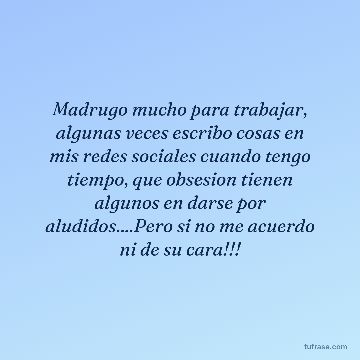 Madrugo mucho para trabajar, algunas veces escribo cosas en mis redes sociales cuando tengo tiempo, que obsesion tienen algunos en darse por aludidos....Pero si no me acuerdo ni de su cara!!!