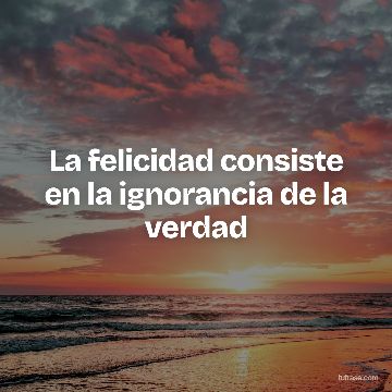 La felicidad consiste en la ignorancia de la verdad