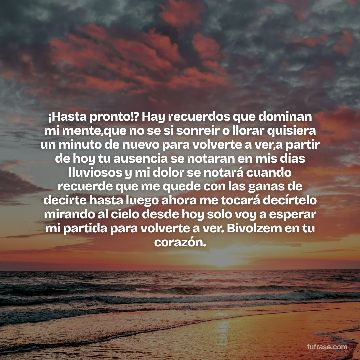 ¡Hasta pronto!? Hay recuerdos que dominan mi mente,que no se si sonreír o llorar quisiera un minuto de nuevo para volverte a ver,a partir de hoy tu ausencia se notaran en mis días lluviosos y mi dolor se notará cuando recuerde que me quede con las ganas de decirte hasta luego ahora me tocará decírtelo mirando al cielo desde hoy solo voy a esperar mi partida para volverte a ver. Bivolzem en tu corazón.