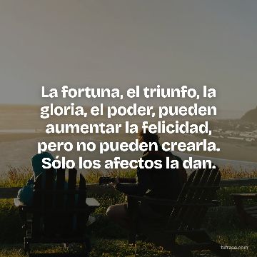 La fortuna, el triunfo, la gloria, el poder, pueden aumentar la felicidad, pero no pueden crearla. Sólo los afectos la dan.