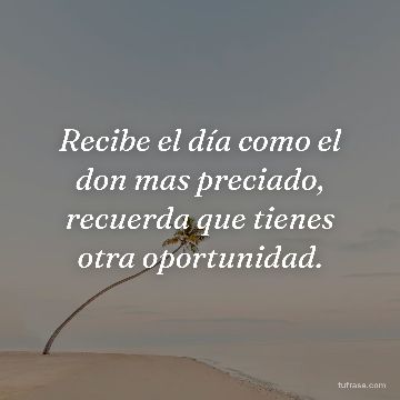 Recibe el día como el don mas preciado, recuerda que tienes otra oportunidad.