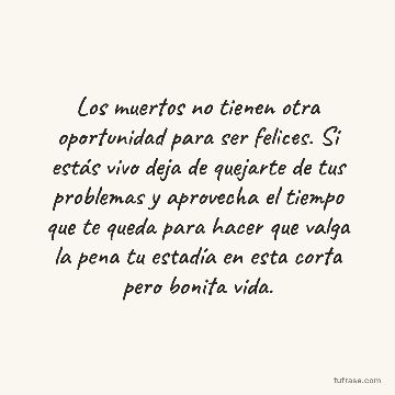 Los muertos no tienen otra oportunidad para ser felices. Si estás vivo deja de quejarte de tus problemas y aprovecha el tiempo que te queda para hacer que valga la pena tu estadía en esta corta pero bonita vida.