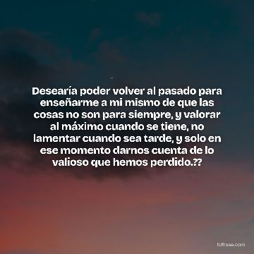 Desearía poder volver al pasado para enseñarme a mi mismo de que las cosas no son para siempre, y valorar al máximo cuando se tiene, no lamentar cuando sea tarde, y solo en ese momento darnos cuenta de lo valioso que hemos perdido.??