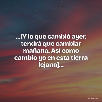 ...[Y lo que cambió ayer, tendrá que cambiar mañana. Así como cambio yo en esta tierra lejana]...