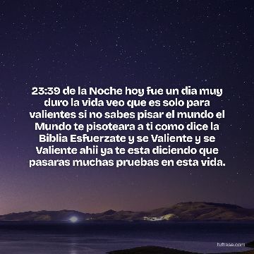 23:39 de la Noche hoy fue un dia muy duro la vida veo que es solo para valientes si no sabes pisar el mundo el Mundo te pisoteara a ti como dice la Biblia Esfuerzate y se Valiente y se Valiente ahii ya te esta diciendo que pasaras muchas pruebas en esta vida.