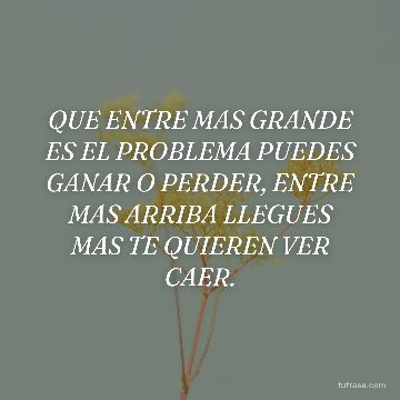 QUE ENTRE MAS GRANDE ES EL PROBLEMA PUEDES GANAR O PERDER, ENTRE MAS ARRIBA LLEGUES MAS TE QUIEREN VER CAER.