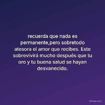 recuerda que nada es permanente,pero sobretodo atesora el amor que recibes. Este sobrevivirá mucho después que tu oro y tu buena salud se hayan desvanecido.