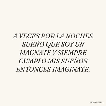 A VECES POR LA NOCHES SUEÑO QUE SOY UN MAGNATE Y SIEMPRE CUMPLO MIS SUEÑOS ENTONCES IMAGINATE.