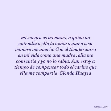 mi suegra es mi mami, a quien no entendia a ella le temia a quien a su manera me queria. Con el tiempo entro en mi vida como una madre . ella me consentia y yo no lo sabia. Aun estoy a tiempo de compensar todo el carino que ella me compartia. Glenda Huayta