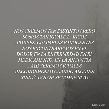 NOS CREEMOS TAN DISTINTOS PERO SOMOS TAN IGUALES... RICOS ,POBRES, CULPABLES E INOCENTES NOS ENCONTRAREMOS EN EL DOLOR,EN LA ENFERMEDAD EN EL MEDICAMENTO, EN LA ANGUSTIA ...AHI SEREMOS IGUALES RECORDEMOSLO CUANDO ALGUIEN SIENTA DOLOR SE COMPASIVO