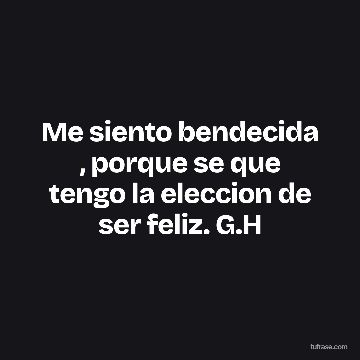 Me siento bendecida , porque se que tengo la eleccion de ser feliz. G.H