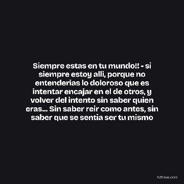Siempre estas en tu mundo!! - si siempre estoy alli, porque no entenderias lo doloroso que es intentar encajar en el de otros, y volver del intento sin saber quien eras... Sin saber reir como antes, sin saber que se sentia ser tu mismo