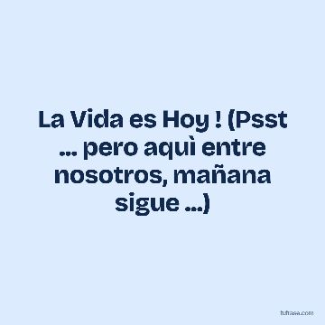 La Vida es Hoy ! (Psst ... pero aquì entre nosotros, mañana sigue ...)