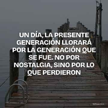 UN DÍA, LA PRESENTE GENERACIÓN LLORARÁ POR LA GENERACIÓN QUE SE FUE. NO POR NOSTALGIA, SINO POR LO QUE PERDIERON