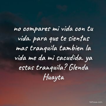 no compares mi vida con tu vida. para que te sientas mas tranquila tambien la vida me da mi sacudida. ya estas tranquila? Glenda Huayta