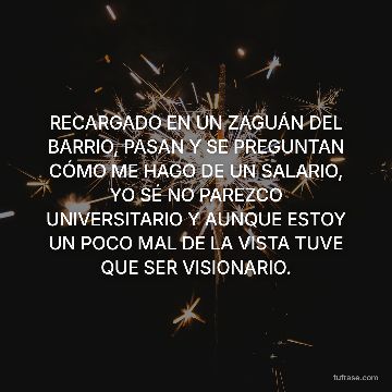 RECARGADO EN UN ZAGUÁN DEL BARRIO, PASAN Y SE PREGUNTAN CÓMO ME HAGO DE UN SALARIO, YO SÉ NO PAREZCO UNIVERSITARIO Y AUNQUE ESTOY UN POCO MAL DE LA VISTA TUVE QUE SER VISIONARIO.