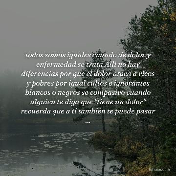 todos somos iguales cuando de dolor y enfermedad se trata Alli no hay diferencias por que el dolor ataca a ricos y pobres por igual cultos e ignorantes blancos o negros se compasivo cuando alguien te diga que "tiene un dolor" recuerda que a ti también te puede pasar ...