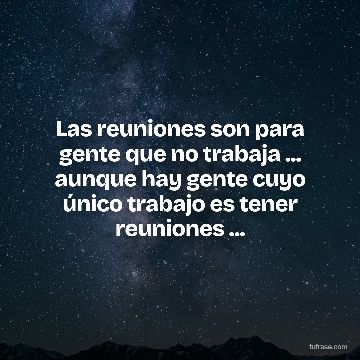 Las reuniones son para gente que no trabaja ... aunque hay gente cuyo único trabajo es tener reuniones ...