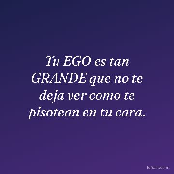Tu EGO es tan GRANDE que no te deja ver como te pisotean en tu cara.