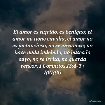 El amor es sufrido, es benigno; el amor no tiene envidia, el amor no es jactancioso, no se envanece; no hace nada indebido, no busca lo suyo, no se irrita, no guarda rencor. 1 Corintios 13:4-5 | RVR60