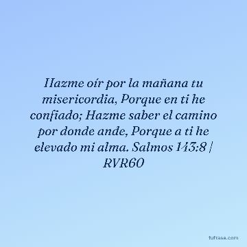 Hazme oír por la mañana tu misericordia, Porque en ti he confiado; Hazme saber el camino por donde ande, Porque a ti he elevado mi alma. Salmos 143:8 | RVR60