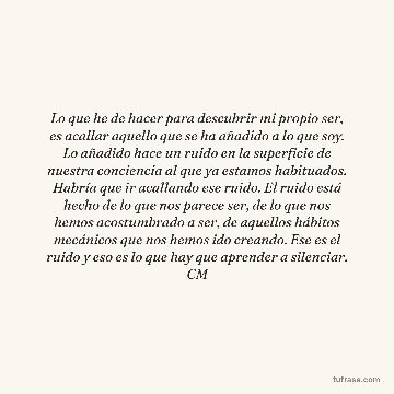 Lo que he de hacer para descubrir mi propio ser, es acallar aquello que se ha añadido a lo que soy. Lo añadido hace un ruido en la superficie de nuestra conciencia al que ya estamos habituados. Habría que ir acallando ese ruido. El ruido está hecho de lo que nos parece ser, de lo que nos hemos acostumbrado a ser, de aquellos hábitos mecánicos que nos hemos ido creando. Ese es el ruido y eso es lo que hay que aprender a silenciar. CM