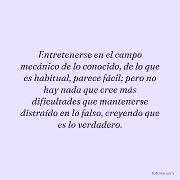 Entretenerse en el campo mecánico de lo conocido, de lo que es habitual, parece fácil; pero no hay nada que cree más dificultades que mantenerse distraído en lo falso, creyendo que es lo verdadero.