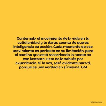 Contempla el movimiento de la vida en tu cotidianidad y te darás cuenta de que es inteligencia en acción. Cada momento de ese movimiento es perfecto en su limitación, para el camino que está recorriendo la mente en ese instante. Esto no lo sabrás por experiencia. Si lo ves, será evidente para ti, porque es una verdad en sí misma. CM