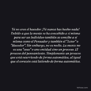 Tú no eres el hacedor ¡Tú nunca has hecho nada! Debido a que la mente se ha concebido a sí misma para ser un individuo también se concibe a sí misma como el Pensador y también el "Actor" o "Hacedor". Sin embargo, no es nadie. La mente no es una "cosa" o una entidad sino un proceso. El proceso del pensamiento. Simplemente un proceso que está ocurriendo de forma automática, al igual que el corazón está latiendo de forma automática.