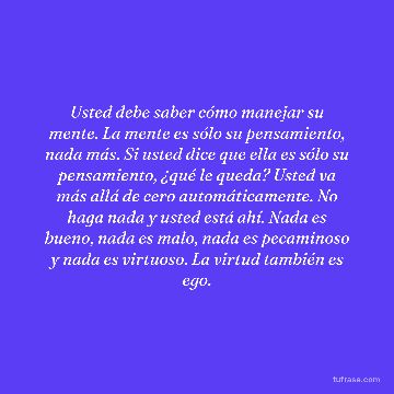 Usted debe saber cómo manejar su mente. La mente es sólo su pensamiento, nada más. Si usted dice que ella es sólo su pensamiento, ¿qué le queda? Usted va más allá de cero automáticamente. No haga nada y usted está ahí. Nada es bueno, nada es malo, nada es pecaminoso y nada es virtuoso. La virtud también es ego.