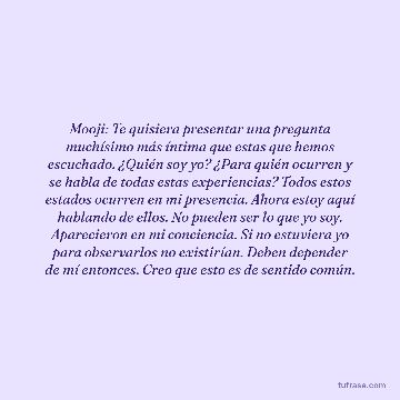 Mooji: Te quisiera presentar una pregunta muchísimo más íntima que estas que hemos escuchado. ¿Quién soy yo? ¿Para quién ocurren y se habla de todas estas experiencias? Todos estos estados ocurren en mi presencia. Ahora estoy aquí hablando de ellos. No pueden ser lo que yo soy. Aparecieron en mi conciencia. Si no estuviera yo para observarlos no existirían. Deben depender de mí entonces. Creo que esto es de sentido común.