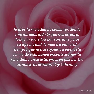 Esta es la sociedad de consumo, donde consumimos todo lo que nos ofrecen, donde la sociedad nos consume y nos escupe al final de nuestra vida útil. Siempre que nos arrojemos a vivir esta forma de vida nunca encontraremos la felicidad, nunca estaremos en paz dentro de nosotros mismos. Roy Whenary