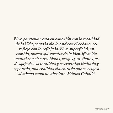 El yo particular está en conexión con la totalidad de la Vida, como la ola lo está con el océano y el reflejo con lo reflejado. El yo superficial, en cambio, puesto que resulta de la identificación mental con ciertos objetos, rasgos y atributos, se desgaja de esa totalidad y se cree algo limitado y separado, una realidad clausurada que se erige a sí misma como un absoluto. Mónica Caballé