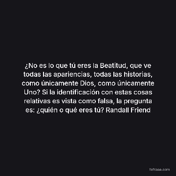 ¿No es lo que tú eres la Beatitud, que ve todas las apariencias, todas las historias, como únicamente Dios, como únicamente Uno? Si la identificación con estas cosas relativas es vista como falsa, la pregunta es: ¿quién o qué eres tú? Randall Friend