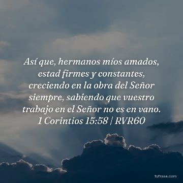 Así que, hermanos míos amados, estad firmes y constantes, creciendo en la obra del Señor siempre, sabiendo que vuestro trabajo en el Señor no es en vano. 1 Corintios 15:58 | RVR60