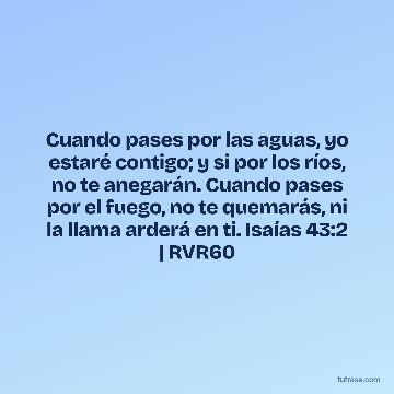 Cuando pases por las aguas, yo estaré contigo; y si por los ríos, no te anegarán. Cuando pases por el fuego, no te quemarás, ni la llama arderá en ti. Isaías 43:2 | RVR60