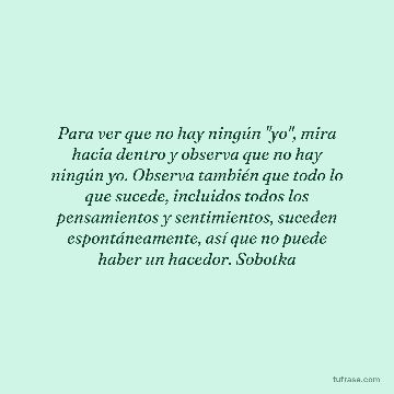 Para ver que no hay ningún "yo", mira hacia dentro y observa que no hay ningún yo. Observa también que todo lo que sucede, incluidos todos los pensamientos y sentimientos, suceden espontáneamente, así que no puede haber un hacedor. Sobotka
