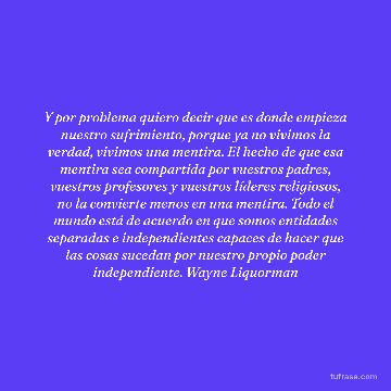 Y por problema quiero decir que es donde empieza nuestro sufrimiento, porque ya no vivimos la verdad, vivimos una mentira. El hecho de que esa mentira sea compartida por vuestros padres, vuestros profesores y vuestros líderes religiosos, no la convierte menos en una mentira. Todo el mundo está de acuerdo en que somos entidades separadas e independientes capaces de hacer que las cosas sucedan por nuestro propio poder independiente. Wayne Liquorman