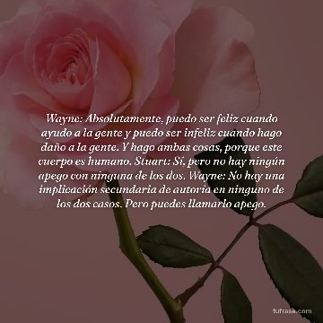 Wayne: Absolutamente, puedo ser feliz cuando ayudo a la gente y puedo ser infeliz cuando hago daño a la gente. Y hago ambas cosas, porque este cuerpo es humano. Stuart: Sí, pero no hay ningún apego con ninguna de los dos. Wayne: No hay una implicación secundaria de autoría en ninguno de los dos casos. Pero puedes llamarlo apego.