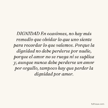 DIGNIDAD En ocasiones, no hay más remedio que olvidar lo que uno siente para recordar lo que valemos. Porque la dignidad no debe perderse por nadie, porque el amor no se ruega ni se suplica y, aunque nunca debe perderse un amor por orgullo, tampoco hay que perder la dignidad por amor.